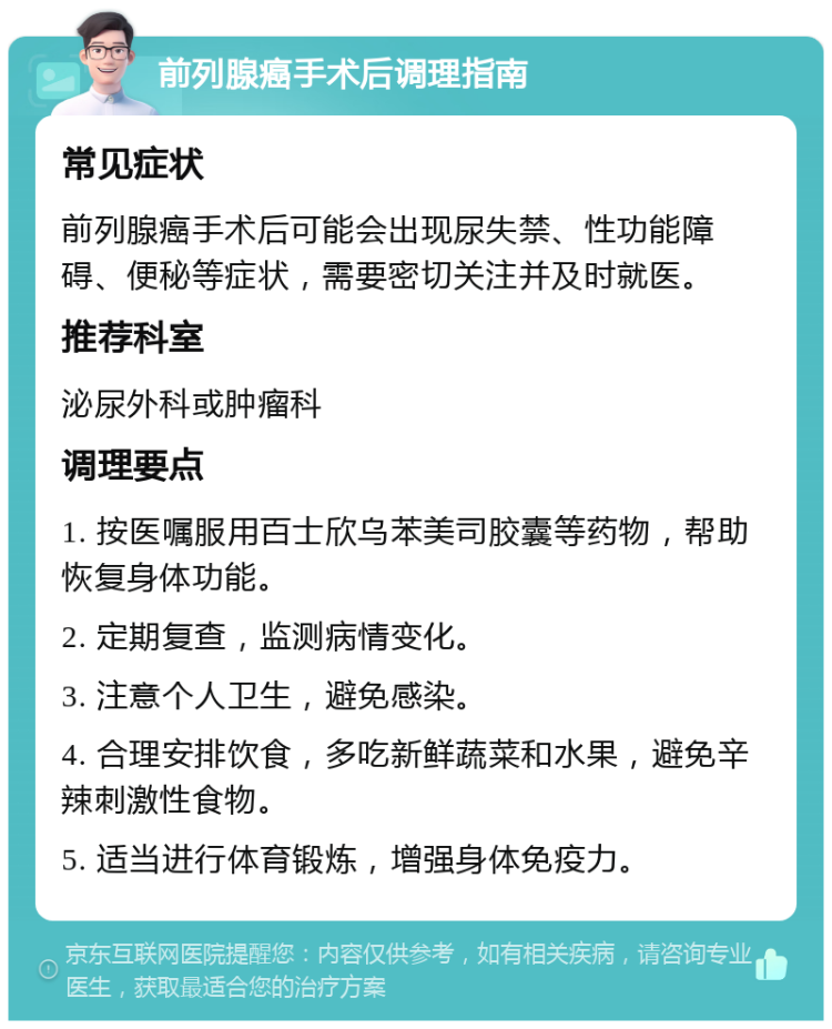 前列腺癌手术后调理指南 常见症状 前列腺癌手术后可能会出现尿失禁、性功能障碍、便秘等症状，需要密切关注并及时就医。 推荐科室 泌尿外科或肿瘤科 调理要点 1. 按医嘱服用百士欣乌苯美司胶囊等药物，帮助恢复身体功能。 2. 定期复查，监测病情变化。 3. 注意个人卫生，避免感染。 4. 合理安排饮食，多吃新鲜蔬菜和水果，避免辛辣刺激性食物。 5. 适当进行体育锻炼，增强身体免疫力。