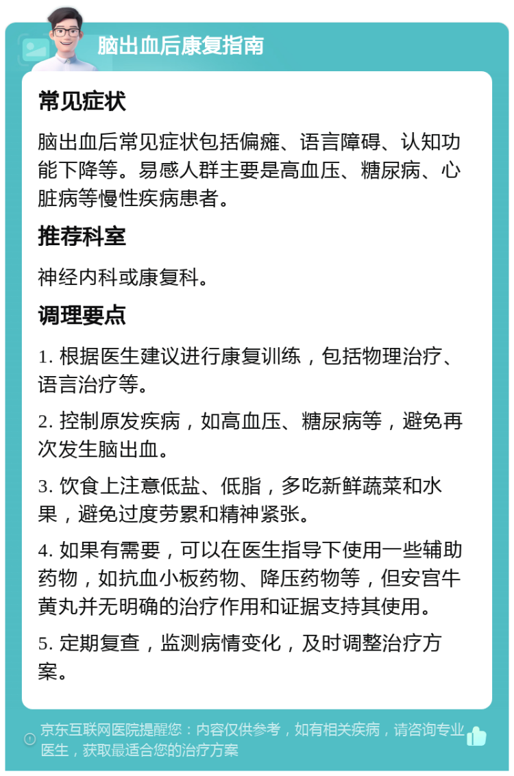 脑出血后康复指南 常见症状 脑出血后常见症状包括偏瘫、语言障碍、认知功能下降等。易感人群主要是高血压、糖尿病、心脏病等慢性疾病患者。 推荐科室 神经内科或康复科。 调理要点 1. 根据医生建议进行康复训练，包括物理治疗、语言治疗等。 2. 控制原发疾病，如高血压、糖尿病等，避免再次发生脑出血。 3. 饮食上注意低盐、低脂，多吃新鲜蔬菜和水果，避免过度劳累和精神紧张。 4. 如果有需要，可以在医生指导下使用一些辅助药物，如抗血小板药物、降压药物等，但安宫牛黄丸并无明确的治疗作用和证据支持其使用。 5. 定期复查，监测病情变化，及时调整治疗方案。