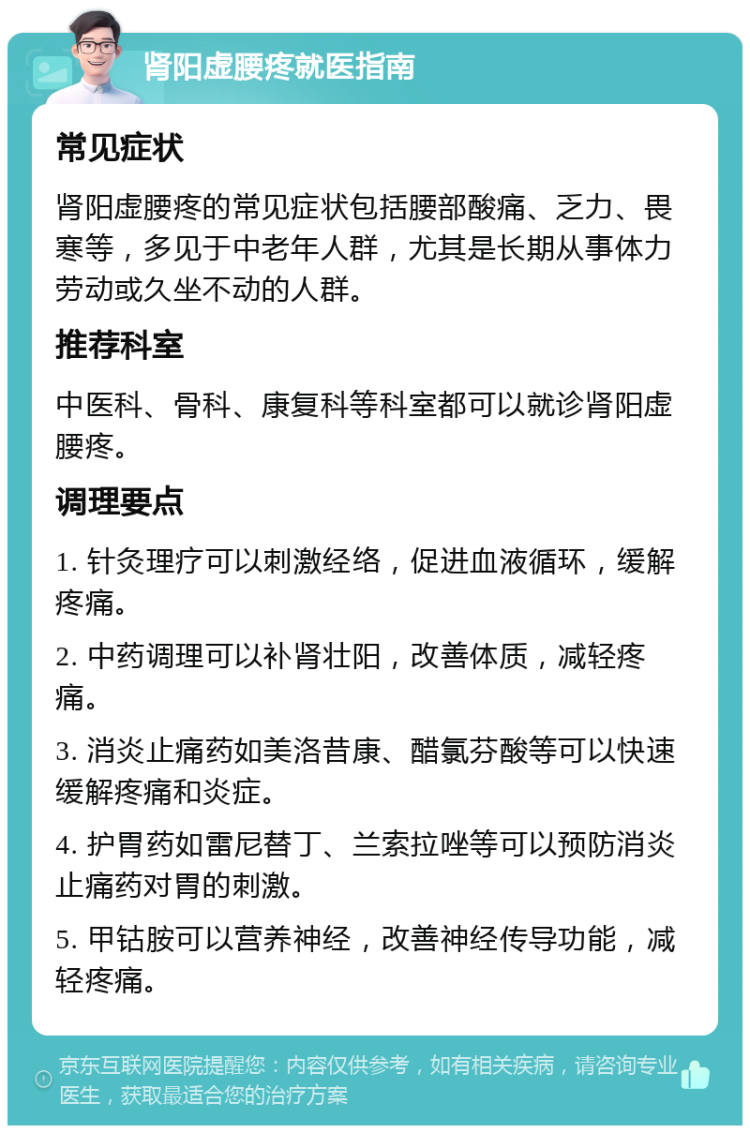 肾阳虚腰疼就医指南 常见症状 肾阳虚腰疼的常见症状包括腰部酸痛、乏力、畏寒等，多见于中老年人群，尤其是长期从事体力劳动或久坐不动的人群。 推荐科室 中医科、骨科、康复科等科室都可以就诊肾阳虚腰疼。 调理要点 1. 针灸理疗可以刺激经络，促进血液循环，缓解疼痛。 2. 中药调理可以补肾壮阳，改善体质，减轻疼痛。 3. 消炎止痛药如美洛昔康、醋氯芬酸等可以快速缓解疼痛和炎症。 4. 护胃药如雷尼替丁、兰索拉唑等可以预防消炎止痛药对胃的刺激。 5. 甲钴胺可以营养神经，改善神经传导功能，减轻疼痛。