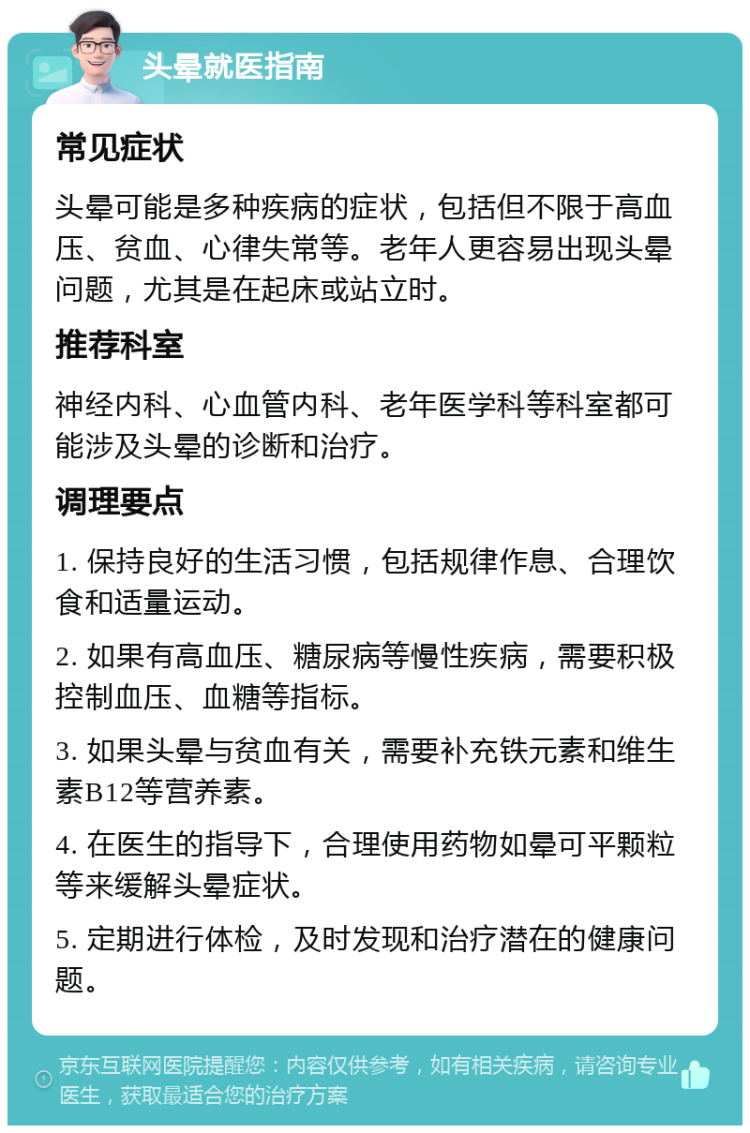 头晕就医指南 常见症状 头晕可能是多种疾病的症状，包括但不限于高血压、贫血、心律失常等。老年人更容易出现头晕问题，尤其是在起床或站立时。 推荐科室 神经内科、心血管内科、老年医学科等科室都可能涉及头晕的诊断和治疗。 调理要点 1. 保持良好的生活习惯，包括规律作息、合理饮食和适量运动。 2. 如果有高血压、糖尿病等慢性疾病，需要积极控制血压、血糖等指标。 3. 如果头晕与贫血有关，需要补充铁元素和维生素B12等营养素。 4. 在医生的指导下，合理使用药物如晕可平颗粒等来缓解头晕症状。 5. 定期进行体检，及时发现和治疗潜在的健康问题。