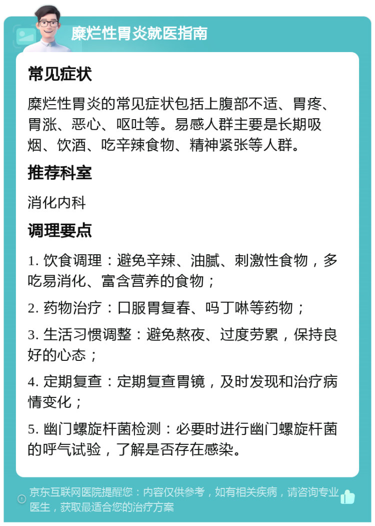 糜烂性胃炎就医指南 常见症状 糜烂性胃炎的常见症状包括上腹部不适、胃疼、胃涨、恶心、呕吐等。易感人群主要是长期吸烟、饮酒、吃辛辣食物、精神紧张等人群。 推荐科室 消化内科 调理要点 1. 饮食调理：避免辛辣、油腻、刺激性食物，多吃易消化、富含营养的食物； 2. 药物治疗：口服胃复春、吗丁啉等药物； 3. 生活习惯调整：避免熬夜、过度劳累，保持良好的心态； 4. 定期复查：定期复查胃镜，及时发现和治疗病情变化； 5. 幽门螺旋杆菌检测：必要时进行幽门螺旋杆菌的呼气试验，了解是否存在感染。