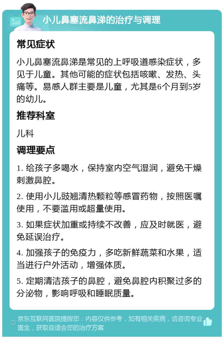 小儿鼻塞流鼻涕的治疗与调理 常见症状 小儿鼻塞流鼻涕是常见的上呼吸道感染症状，多见于儿童。其他可能的症状包括咳嗽、发热、头痛等。易感人群主要是儿童，尤其是6个月到5岁的幼儿。 推荐科室 儿科 调理要点 1. 给孩子多喝水，保持室内空气湿润，避免干燥刺激鼻腔。 2. 使用小儿豉翘清热颗粒等感冒药物，按照医嘱使用，不要滥用或超量使用。 3. 如果症状加重或持续不改善，应及时就医，避免延误治疗。 4. 加强孩子的免疫力，多吃新鲜蔬菜和水果，适当进行户外活动，增强体质。 5. 定期清洁孩子的鼻腔，避免鼻腔内积聚过多的分泌物，影响呼吸和睡眠质量。