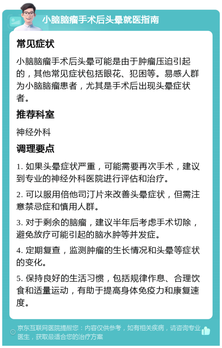 小脑脑瘤手术后头晕就医指南 常见症状 小脑脑瘤手术后头晕可能是由于肿瘤压迫引起的，其他常见症状包括眼花、犯困等。易感人群为小脑脑瘤患者，尤其是手术后出现头晕症状者。 推荐科室 神经外科 调理要点 1. 如果头晕症状严重，可能需要再次手术，建议到专业的神经外科医院进行评估和治疗。 2. 可以服用倍他司汀片来改善头晕症状，但需注意禁忌症和慎用人群。 3. 对于剩余的脑瘤，建议半年后考虑手术切除，避免放疗可能引起的脑水肿等并发症。 4. 定期复查，监测肿瘤的生长情况和头晕等症状的变化。 5. 保持良好的生活习惯，包括规律作息、合理饮食和适量运动，有助于提高身体免疫力和康复速度。