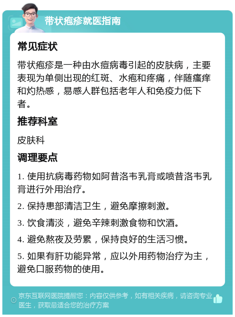 带状疱疹就医指南 常见症状 带状疱疹是一种由水痘病毒引起的皮肤病，主要表现为单侧出现的红斑、水疱和疼痛，伴随瘙痒和灼热感，易感人群包括老年人和免疫力低下者。 推荐科室 皮肤科 调理要点 1. 使用抗病毒药物如阿昔洛韦乳膏或喷昔洛韦乳膏进行外用治疗。 2. 保持患部清洁卫生，避免摩擦刺激。 3. 饮食清淡，避免辛辣刺激食物和饮酒。 4. 避免熬夜及劳累，保持良好的生活习惯。 5. 如果有肝功能异常，应以外用药物治疗为主，避免口服药物的使用。