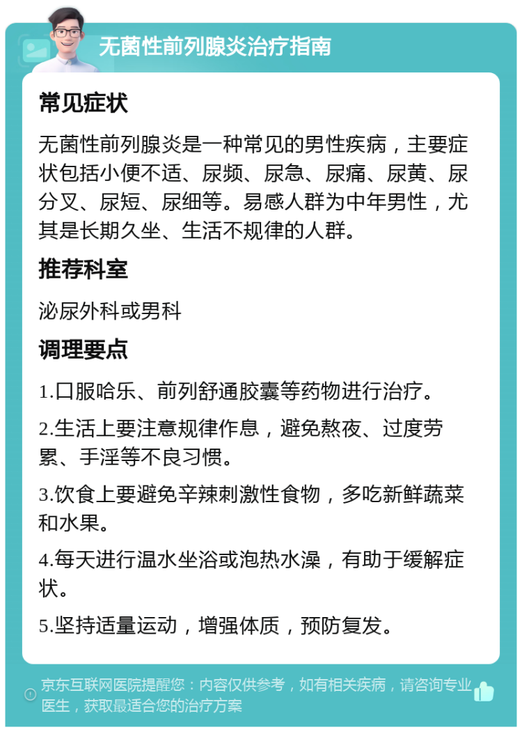 无菌性前列腺炎治疗指南 常见症状 无菌性前列腺炎是一种常见的男性疾病，主要症状包括小便不适、尿频、尿急、尿痛、尿黄、尿分叉、尿短、尿细等。易感人群为中年男性，尤其是长期久坐、生活不规律的人群。 推荐科室 泌尿外科或男科 调理要点 1.口服哈乐、前列舒通胶囊等药物进行治疗。 2.生活上要注意规律作息，避免熬夜、过度劳累、手淫等不良习惯。 3.饮食上要避免辛辣刺激性食物，多吃新鲜蔬菜和水果。 4.每天进行温水坐浴或泡热水澡，有助于缓解症状。 5.坚持适量运动，增强体质，预防复发。