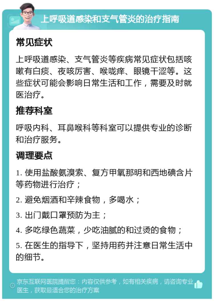 上呼吸道感染和支气管炎的治疗指南 常见症状 上呼吸道感染、支气管炎等疾病常见症状包括咳嗽有白痰、夜咳厉害、喉咙痒、眼镜干涩等。这些症状可能会影响日常生活和工作，需要及时就医治疗。 推荐科室 呼吸内科、耳鼻喉科等科室可以提供专业的诊断和治疗服务。 调理要点 1. 使用盐酸氨溴索、复方甲氧那明和西地碘含片等药物进行治疗； 2. 避免烟酒和辛辣食物，多喝水； 3. 出门戴口罩预防为主； 4. 多吃绿色蔬菜，少吃油腻的和过烫的食物； 5. 在医生的指导下，坚持用药并注意日常生活中的细节。