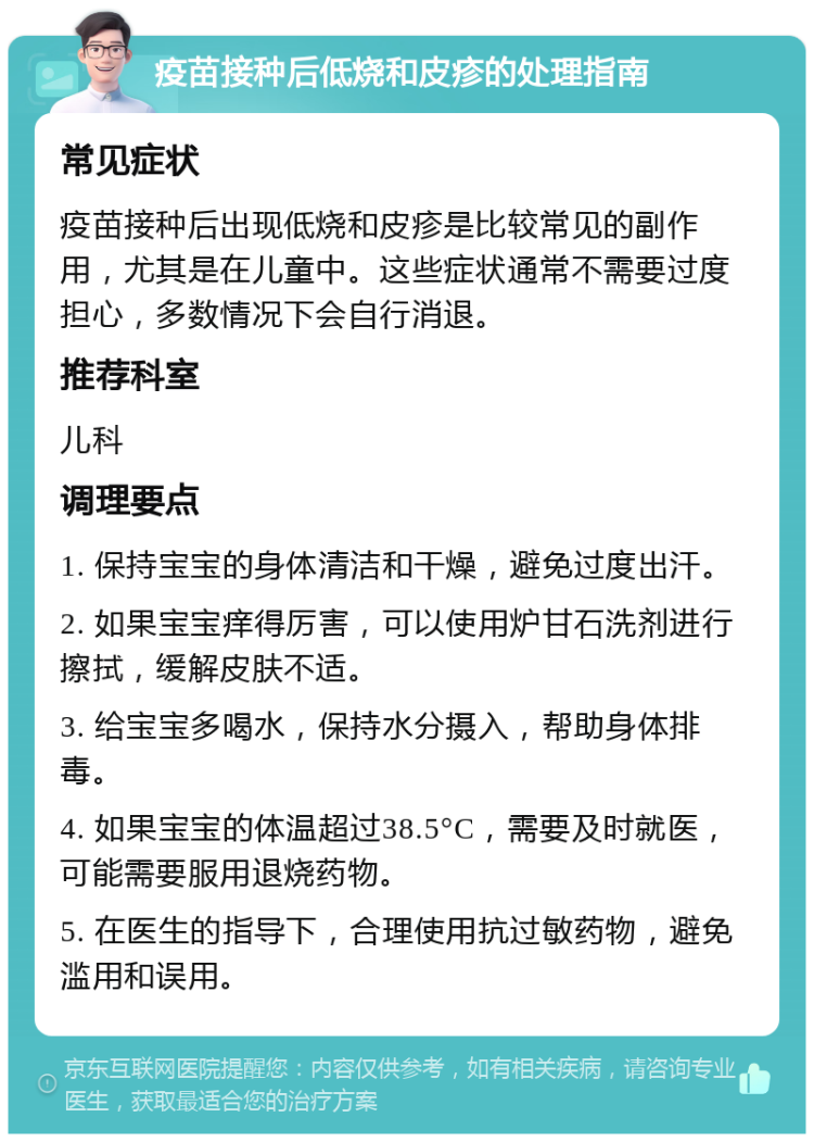 疫苗接种后低烧和皮疹的处理指南 常见症状 疫苗接种后出现低烧和皮疹是比较常见的副作用，尤其是在儿童中。这些症状通常不需要过度担心，多数情况下会自行消退。 推荐科室 儿科 调理要点 1. 保持宝宝的身体清洁和干燥，避免过度出汗。 2. 如果宝宝痒得厉害，可以使用炉甘石洗剂进行擦拭，缓解皮肤不适。 3. 给宝宝多喝水，保持水分摄入，帮助身体排毒。 4. 如果宝宝的体温超过38.5°C，需要及时就医，可能需要服用退烧药物。 5. 在医生的指导下，合理使用抗过敏药物，避免滥用和误用。