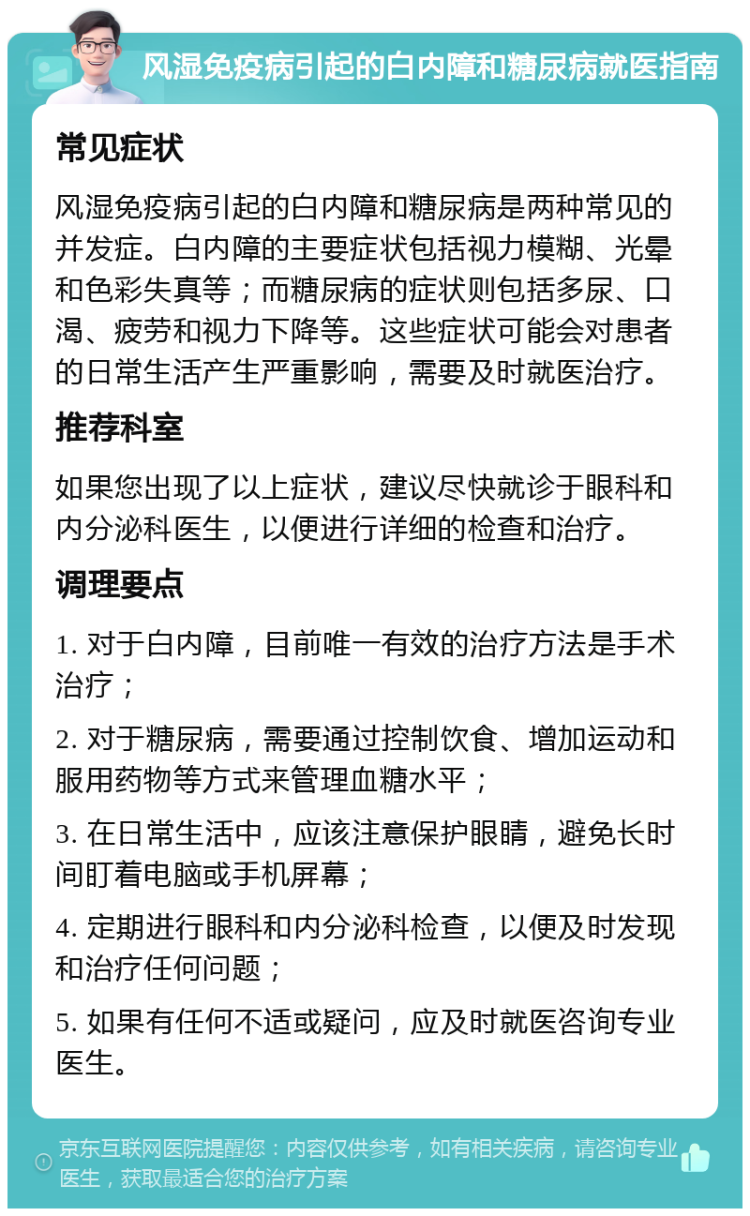 风湿免疫病引起的白内障和糖尿病就医指南 常见症状 风湿免疫病引起的白内障和糖尿病是两种常见的并发症。白内障的主要症状包括视力模糊、光晕和色彩失真等；而糖尿病的症状则包括多尿、口渴、疲劳和视力下降等。这些症状可能会对患者的日常生活产生严重影响，需要及时就医治疗。 推荐科室 如果您出现了以上症状，建议尽快就诊于眼科和内分泌科医生，以便进行详细的检查和治疗。 调理要点 1. 对于白内障，目前唯一有效的治疗方法是手术治疗； 2. 对于糖尿病，需要通过控制饮食、增加运动和服用药物等方式来管理血糖水平； 3. 在日常生活中，应该注意保护眼睛，避免长时间盯着电脑或手机屏幕； 4. 定期进行眼科和内分泌科检查，以便及时发现和治疗任何问题； 5. 如果有任何不适或疑问，应及时就医咨询专业医生。