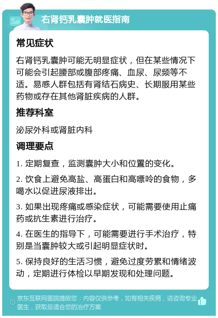 右肾钙乳囊肿就医指南 常见症状 右肾钙乳囊肿可能无明显症状，但在某些情况下可能会引起腰部或腹部疼痛、血尿、尿频等不适。易感人群包括有肾结石病史、长期服用某些药物或存在其他肾脏疾病的人群。 推荐科室 泌尿外科或肾脏内科 调理要点 1. 定期复查，监测囊肿大小和位置的变化。 2. 饮食上避免高盐、高蛋白和高嘌呤的食物，多喝水以促进尿液排出。 3. 如果出现疼痛或感染症状，可能需要使用止痛药或抗生素进行治疗。 4. 在医生的指导下，可能需要进行手术治疗，特别是当囊肿较大或引起明显症状时。 5. 保持良好的生活习惯，避免过度劳累和情绪波动，定期进行体检以早期发现和处理问题。