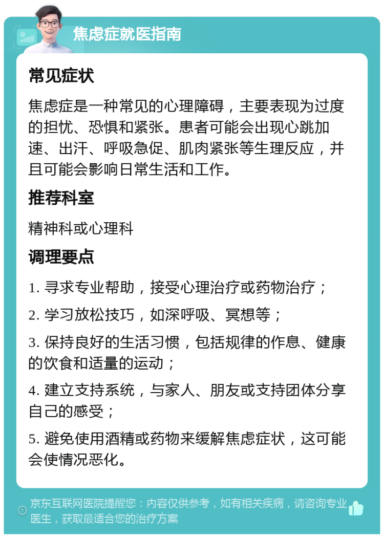 焦虑症就医指南 常见症状 焦虑症是一种常见的心理障碍，主要表现为过度的担忧、恐惧和紧张。患者可能会出现心跳加速、出汗、呼吸急促、肌肉紧张等生理反应，并且可能会影响日常生活和工作。 推荐科室 精神科或心理科 调理要点 1. 寻求专业帮助，接受心理治疗或药物治疗； 2. 学习放松技巧，如深呼吸、冥想等； 3. 保持良好的生活习惯，包括规律的作息、健康的饮食和适量的运动； 4. 建立支持系统，与家人、朋友或支持团体分享自己的感受； 5. 避免使用酒精或药物来缓解焦虑症状，这可能会使情况恶化。