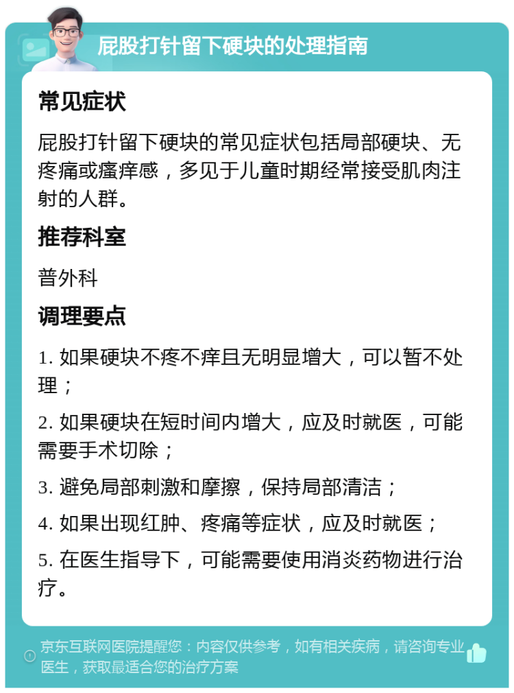 屁股打针留下硬块的处理指南 常见症状 屁股打针留下硬块的常见症状包括局部硬块、无疼痛或瘙痒感，多见于儿童时期经常接受肌肉注射的人群。 推荐科室 普外科 调理要点 1. 如果硬块不疼不痒且无明显增大，可以暂不处理； 2. 如果硬块在短时间内增大，应及时就医，可能需要手术切除； 3. 避免局部刺激和摩擦，保持局部清洁； 4. 如果出现红肿、疼痛等症状，应及时就医； 5. 在医生指导下，可能需要使用消炎药物进行治疗。