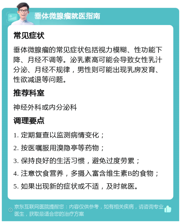 垂体微腺瘤就医指南 常见症状 垂体微腺瘤的常见症状包括视力模糊、性功能下降、月经不调等。泌乳素高可能会导致女性乳汁分泌、月经不规律，男性则可能出现乳房发育、性欲减退等问题。 推荐科室 神经外科或内分泌科 调理要点 1. 定期复查以监测病情变化； 2. 按医嘱服用溴隐亭等药物； 3. 保持良好的生活习惯，避免过度劳累； 4. 注意饮食营养，多摄入富含维生素B的食物； 5. 如果出现新的症状或不适，及时就医。