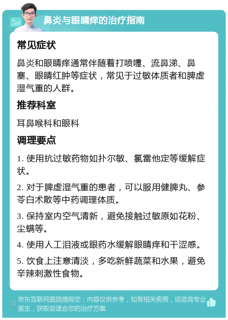 鼻炎与眼睛痒的治疗指南 常见症状 鼻炎和眼睛痒通常伴随着打喷嚏、流鼻涕、鼻塞、眼睛红肿等症状，常见于过敏体质者和脾虚湿气重的人群。 推荐科室 耳鼻喉科和眼科 调理要点 1. 使用抗过敏药物如扑尔敏、氯雷他定等缓解症状。 2. 对于脾虚湿气重的患者，可以服用健脾丸、参苓白术散等中药调理体质。 3. 保持室内空气清新，避免接触过敏原如花粉、尘螨等。 4. 使用人工泪液或眼药水缓解眼睛痒和干涩感。 5. 饮食上注意清淡，多吃新鲜蔬菜和水果，避免辛辣刺激性食物。