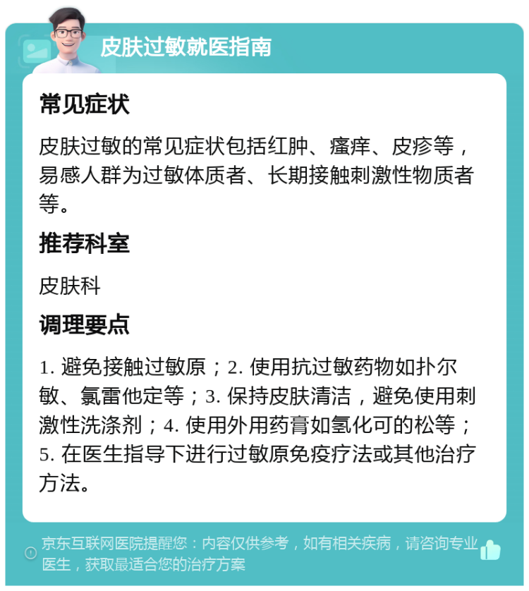 皮肤过敏就医指南 常见症状 皮肤过敏的常见症状包括红肿、瘙痒、皮疹等，易感人群为过敏体质者、长期接触刺激性物质者等。 推荐科室 皮肤科 调理要点 1. 避免接触过敏原；2. 使用抗过敏药物如扑尔敏、氯雷他定等；3. 保持皮肤清洁，避免使用刺激性洗涤剂；4. 使用外用药膏如氢化可的松等；5. 在医生指导下进行过敏原免疫疗法或其他治疗方法。