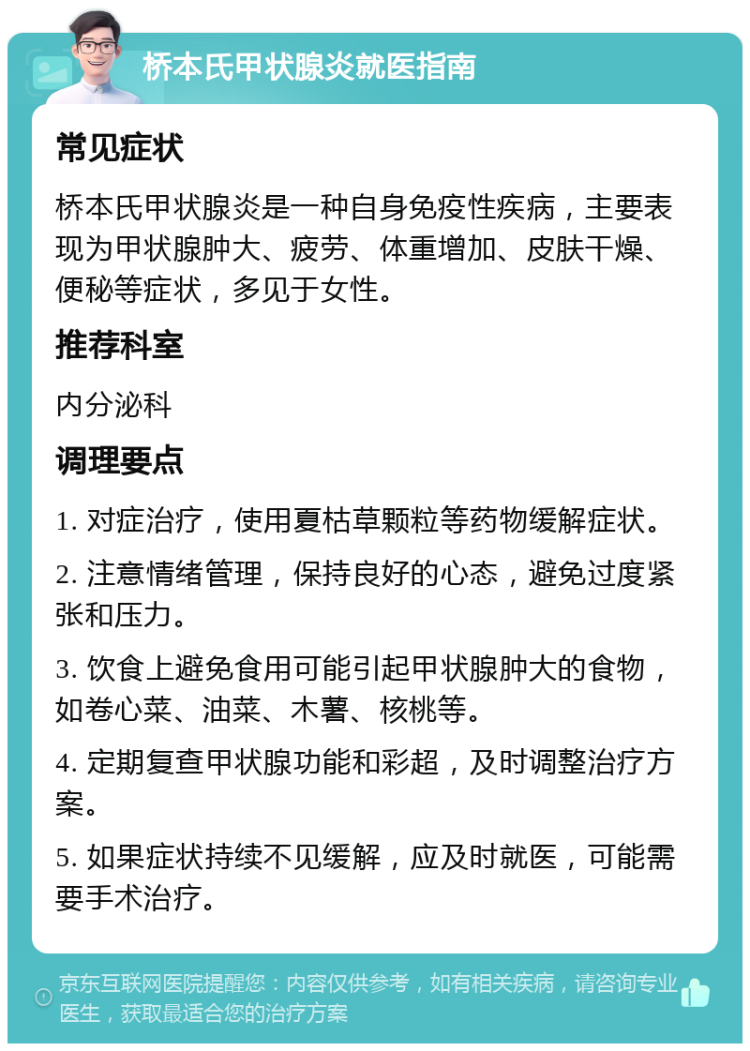 桥本氏甲状腺炎就医指南 常见症状 桥本氏甲状腺炎是一种自身免疫性疾病，主要表现为甲状腺肿大、疲劳、体重增加、皮肤干燥、便秘等症状，多见于女性。 推荐科室 内分泌科 调理要点 1. 对症治疗，使用夏枯草颗粒等药物缓解症状。 2. 注意情绪管理，保持良好的心态，避免过度紧张和压力。 3. 饮食上避免食用可能引起甲状腺肿大的食物，如卷心菜、油菜、木薯、核桃等。 4. 定期复查甲状腺功能和彩超，及时调整治疗方案。 5. 如果症状持续不见缓解，应及时就医，可能需要手术治疗。