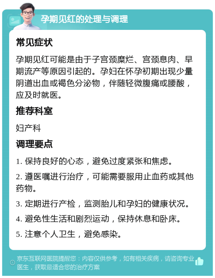 孕期见红的处理与调理 常见症状 孕期见红可能是由于子宫颈糜烂、宫颈息肉、早期流产等原因引起的。孕妇在怀孕初期出现少量阴道出血或褐色分泌物，伴随轻微腹痛或腰酸，应及时就医。 推荐科室 妇产科 调理要点 1. 保持良好的心态，避免过度紧张和焦虑。 2. 遵医嘱进行治疗，可能需要服用止血药或其他药物。 3. 定期进行产检，监测胎儿和孕妇的健康状况。 4. 避免性生活和剧烈运动，保持休息和卧床。 5. 注意个人卫生，避免感染。