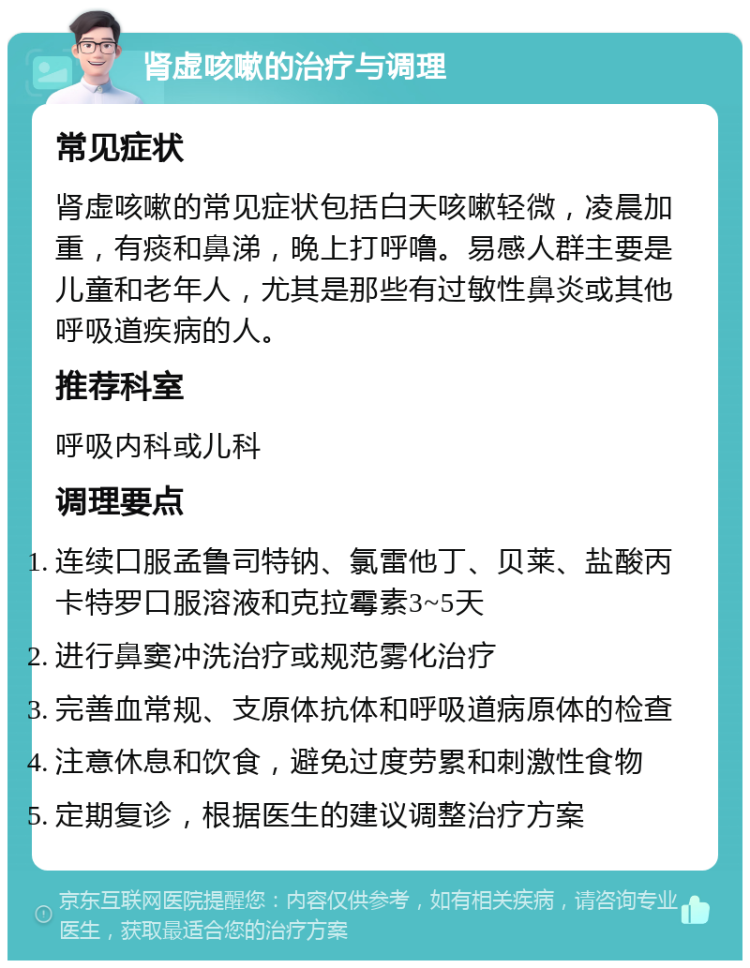 肾虚咳嗽的治疗与调理 常见症状 肾虚咳嗽的常见症状包括白天咳嗽轻微，凌晨加重，有痰和鼻涕，晚上打呼噜。易感人群主要是儿童和老年人，尤其是那些有过敏性鼻炎或其他呼吸道疾病的人。 推荐科室 呼吸内科或儿科 调理要点 连续口服孟鲁司特钠、氯雷他丁、贝莱、盐酸丙卡特罗口服溶液和克拉霉素3~5天 进行鼻窦冲洗治疗或规范雾化治疗 完善血常规、支原体抗体和呼吸道病原体的检查 注意休息和饮食，避免过度劳累和刺激性食物 定期复诊，根据医生的建议调整治疗方案