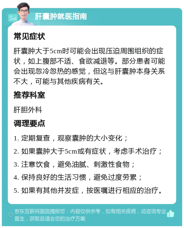 肝囊肿就医指南 常见症状 肝囊肿大于5cm时可能会出现压迫周围组织的症状，如上腹部不适、食欲减退等。部分患者可能会出现忽冷忽热的感觉，但这与肝囊肿本身关系不大，可能与其他疾病有关。 推荐科室 肝胆外科 调理要点 1. 定期复查，观察囊肿的大小变化； 2. 如果囊肿大于5cm或有症状，考虑手术治疗； 3. 注意饮食，避免油腻、刺激性食物； 4. 保持良好的生活习惯，避免过度劳累； 5. 如果有其他并发症，按医嘱进行相应的治疗。