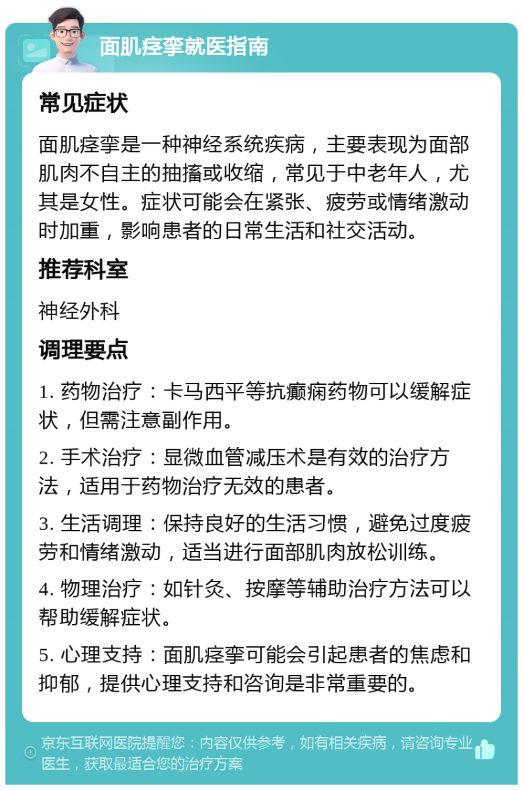 面肌痉挛就医指南 常见症状 面肌痉挛是一种神经系统疾病，主要表现为面部肌肉不自主的抽搐或收缩，常见于中老年人，尤其是女性。症状可能会在紧张、疲劳或情绪激动时加重，影响患者的日常生活和社交活动。 推荐科室 神经外科 调理要点 1. 药物治疗：卡马西平等抗癫痫药物可以缓解症状，但需注意副作用。 2. 手术治疗：显微血管减压术是有效的治疗方法，适用于药物治疗无效的患者。 3. 生活调理：保持良好的生活习惯，避免过度疲劳和情绪激动，适当进行面部肌肉放松训练。 4. 物理治疗：如针灸、按摩等辅助治疗方法可以帮助缓解症状。 5. 心理支持：面肌痉挛可能会引起患者的焦虑和抑郁，提供心理支持和咨询是非常重要的。