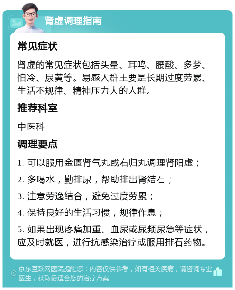 肾虚调理指南 常见症状 肾虚的常见症状包括头晕、耳鸣、腰酸、多梦、怕冷、尿黄等。易感人群主要是长期过度劳累、生活不规律、精神压力大的人群。 推荐科室 中医科 调理要点 1. 可以服用金匮肾气丸或右归丸调理肾阳虚； 2. 多喝水，勤排尿，帮助排出肾结石； 3. 注意劳逸结合，避免过度劳累； 4. 保持良好的生活习惯，规律作息； 5. 如果出现疼痛加重、血尿或尿频尿急等症状，应及时就医，进行抗感染治疗或服用排石药物。