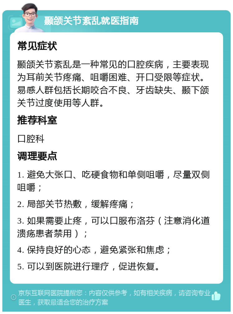 颞颌关节紊乱就医指南 常见症状 颞颌关节紊乱是一种常见的口腔疾病，主要表现为耳前关节疼痛、咀嚼困难、开口受限等症状。易感人群包括长期咬合不良、牙齿缺失、颞下颌关节过度使用等人群。 推荐科室 口腔科 调理要点 1. 避免大张口、吃硬食物和单侧咀嚼，尽量双侧咀嚼； 2. 局部关节热敷，缓解疼痛； 3. 如果需要止疼，可以口服布洛芬（注意消化道溃疡患者禁用）； 4. 保持良好的心态，避免紧张和焦虑； 5. 可以到医院进行理疗，促进恢复。