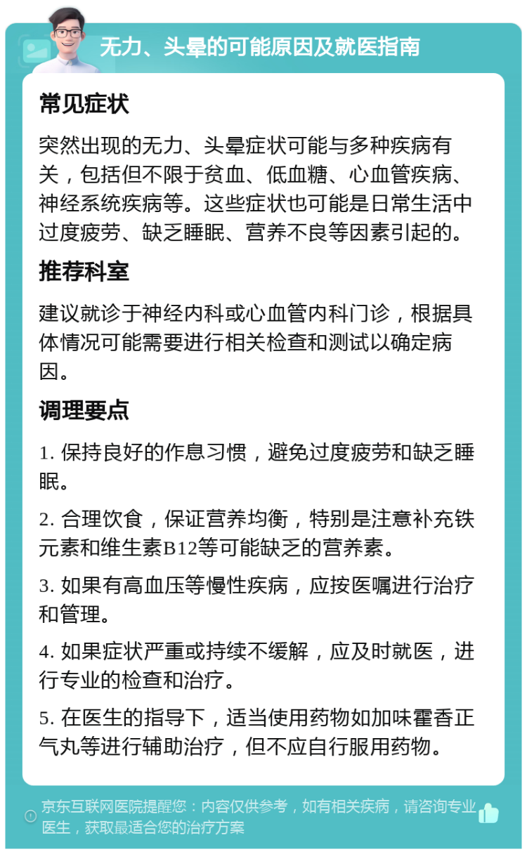 无力、头晕的可能原因及就医指南 常见症状 突然出现的无力、头晕症状可能与多种疾病有关，包括但不限于贫血、低血糖、心血管疾病、神经系统疾病等。这些症状也可能是日常生活中过度疲劳、缺乏睡眠、营养不良等因素引起的。 推荐科室 建议就诊于神经内科或心血管内科门诊，根据具体情况可能需要进行相关检查和测试以确定病因。 调理要点 1. 保持良好的作息习惯，避免过度疲劳和缺乏睡眠。 2. 合理饮食，保证营养均衡，特别是注意补充铁元素和维生素B12等可能缺乏的营养素。 3. 如果有高血压等慢性疾病，应按医嘱进行治疗和管理。 4. 如果症状严重或持续不缓解，应及时就医，进行专业的检查和治疗。 5. 在医生的指导下，适当使用药物如加味霍香正气丸等进行辅助治疗，但不应自行服用药物。