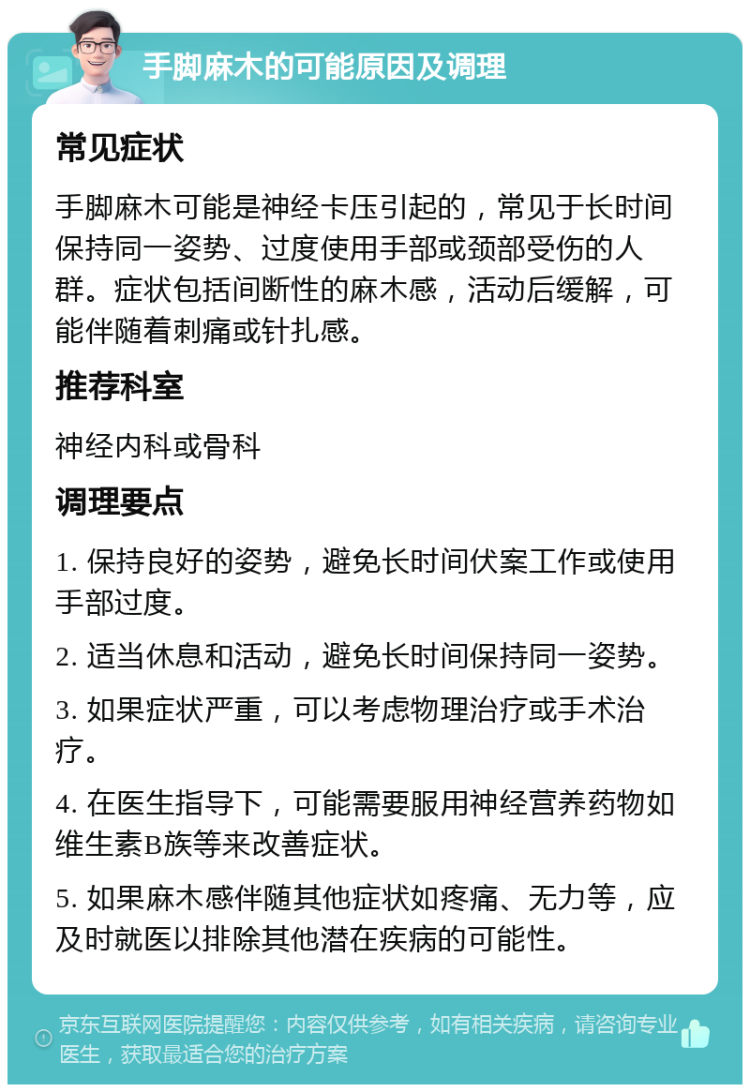 手脚麻木的可能原因及调理 常见症状 手脚麻木可能是神经卡压引起的，常见于长时间保持同一姿势、过度使用手部或颈部受伤的人群。症状包括间断性的麻木感，活动后缓解，可能伴随着刺痛或针扎感。 推荐科室 神经内科或骨科 调理要点 1. 保持良好的姿势，避免长时间伏案工作或使用手部过度。 2. 适当休息和活动，避免长时间保持同一姿势。 3. 如果症状严重，可以考虑物理治疗或手术治疗。 4. 在医生指导下，可能需要服用神经营养药物如维生素B族等来改善症状。 5. 如果麻木感伴随其他症状如疼痛、无力等，应及时就医以排除其他潜在疾病的可能性。