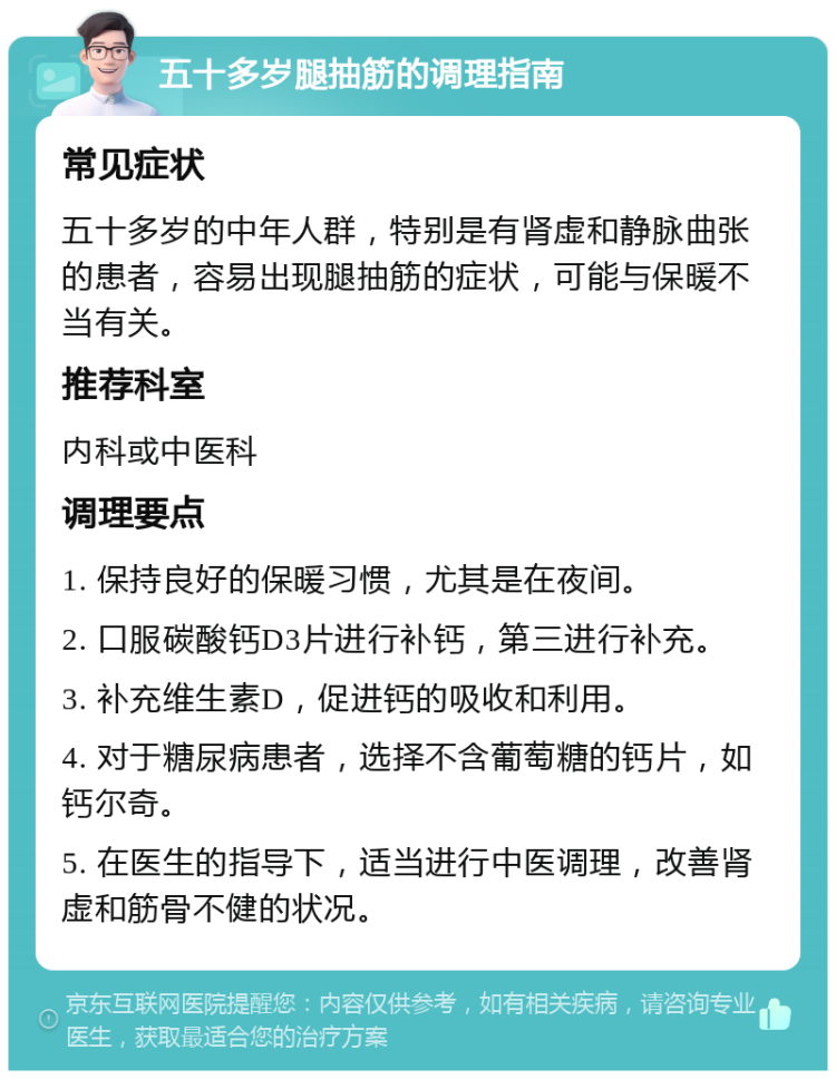 五十多岁腿抽筋的调理指南 常见症状 五十多岁的中年人群，特别是有肾虚和静脉曲张的患者，容易出现腿抽筋的症状，可能与保暖不当有关。 推荐科室 内科或中医科 调理要点 1. 保持良好的保暖习惯，尤其是在夜间。 2. 口服碳酸钙D3片进行补钙，第三进行补充。 3. 补充维生素D，促进钙的吸收和利用。 4. 对于糖尿病患者，选择不含葡萄糖的钙片，如钙尔奇。 5. 在医生的指导下，适当进行中医调理，改善肾虚和筋骨不健的状况。