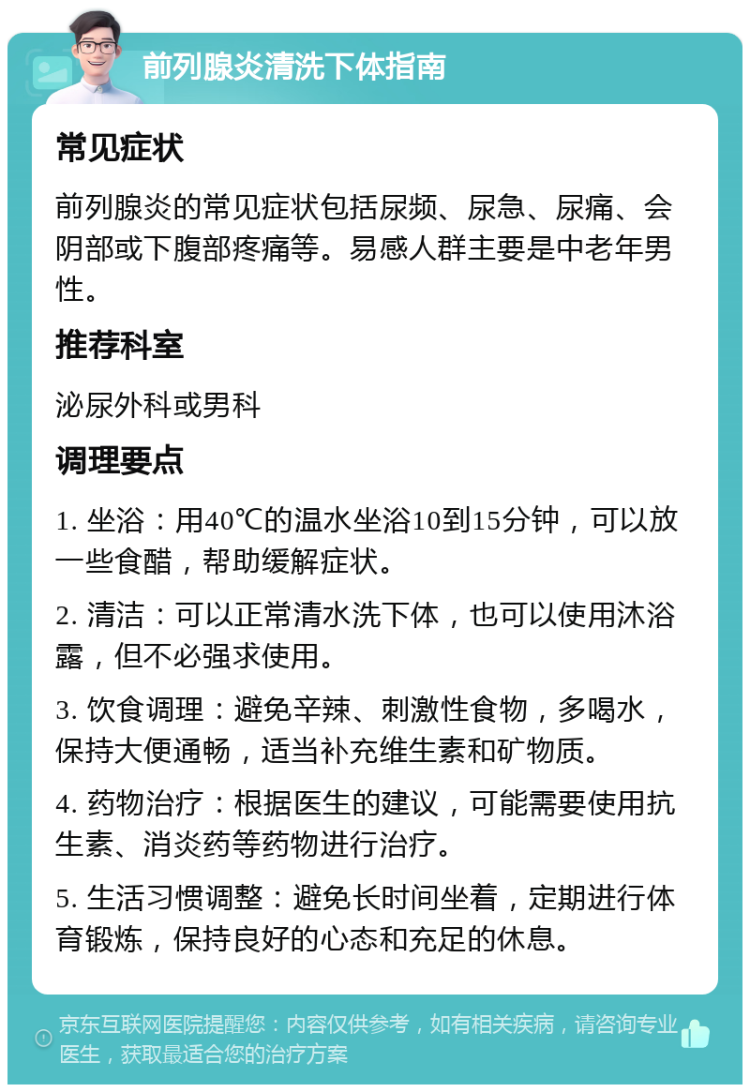 前列腺炎清洗下体指南 常见症状 前列腺炎的常见症状包括尿频、尿急、尿痛、会阴部或下腹部疼痛等。易感人群主要是中老年男性。 推荐科室 泌尿外科或男科 调理要点 1. 坐浴：用40℃的温水坐浴10到15分钟，可以放一些食醋，帮助缓解症状。 2. 清洁：可以正常清水洗下体，也可以使用沐浴露，但不必强求使用。 3. 饮食调理：避免辛辣、刺激性食物，多喝水，保持大便通畅，适当补充维生素和矿物质。 4. 药物治疗：根据医生的建议，可能需要使用抗生素、消炎药等药物进行治疗。 5. 生活习惯调整：避免长时间坐着，定期进行体育锻炼，保持良好的心态和充足的休息。