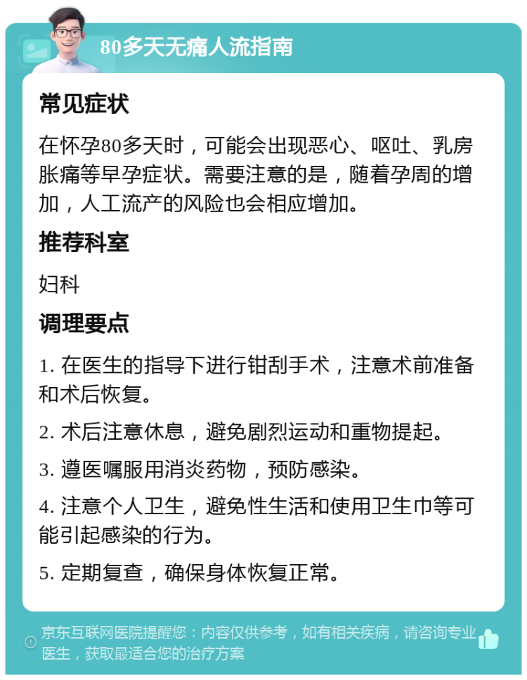 80多天无痛人流指南 常见症状 在怀孕80多天时，可能会出现恶心、呕吐、乳房胀痛等早孕症状。需要注意的是，随着孕周的增加，人工流产的风险也会相应增加。 推荐科室 妇科 调理要点 1. 在医生的指导下进行钳刮手术，注意术前准备和术后恢复。 2. 术后注意休息，避免剧烈运动和重物提起。 3. 遵医嘱服用消炎药物，预防感染。 4. 注意个人卫生，避免性生活和使用卫生巾等可能引起感染的行为。 5. 定期复查，确保身体恢复正常。