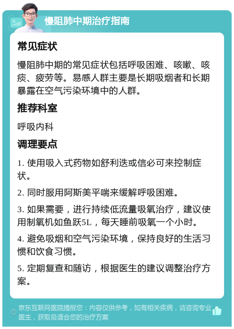 慢阻肺中期治疗指南 常见症状 慢阻肺中期的常见症状包括呼吸困难、咳嗽、咳痰、疲劳等。易感人群主要是长期吸烟者和长期暴露在空气污染环境中的人群。 推荐科室 呼吸内科 调理要点 1. 使用吸入式药物如舒利迭或信必可来控制症状。 2. 同时服用阿斯美平喘来缓解呼吸困难。 3. 如果需要，进行持续低流量吸氧治疗，建议使用制氧机如鱼跃5L，每天睡前吸氧一个小时。 4. 避免吸烟和空气污染环境，保持良好的生活习惯和饮食习惯。 5. 定期复查和随访，根据医生的建议调整治疗方案。