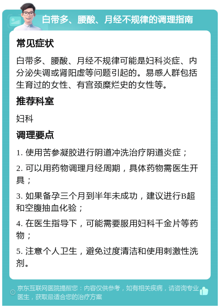 白带多、腰酸、月经不规律的调理指南 常见症状 白带多、腰酸、月经不规律可能是妇科炎症、内分泌失调或肾阳虚等问题引起的。易感人群包括生育过的女性、有宫颈糜烂史的女性等。 推荐科室 妇科 调理要点 1. 使用苦参凝胶进行阴道冲洗治疗阴道炎症； 2. 可以用药物调理月经周期，具体药物需医生开具； 3. 如果备孕三个月到半年未成功，建议进行B超和空腹抽血化验； 4. 在医生指导下，可能需要服用妇科千金片等药物； 5. 注意个人卫生，避免过度清洁和使用刺激性洗剂。