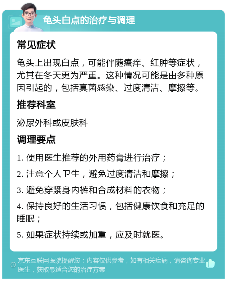 龟头白点的治疗与调理 常见症状 龟头上出现白点，可能伴随瘙痒、红肿等症状，尤其在冬天更为严重。这种情况可能是由多种原因引起的，包括真菌感染、过度清洁、摩擦等。 推荐科室 泌尿外科或皮肤科 调理要点 1. 使用医生推荐的外用药膏进行治疗； 2. 注意个人卫生，避免过度清洁和摩擦； 3. 避免穿紧身内裤和合成材料的衣物； 4. 保持良好的生活习惯，包括健康饮食和充足的睡眠； 5. 如果症状持续或加重，应及时就医。