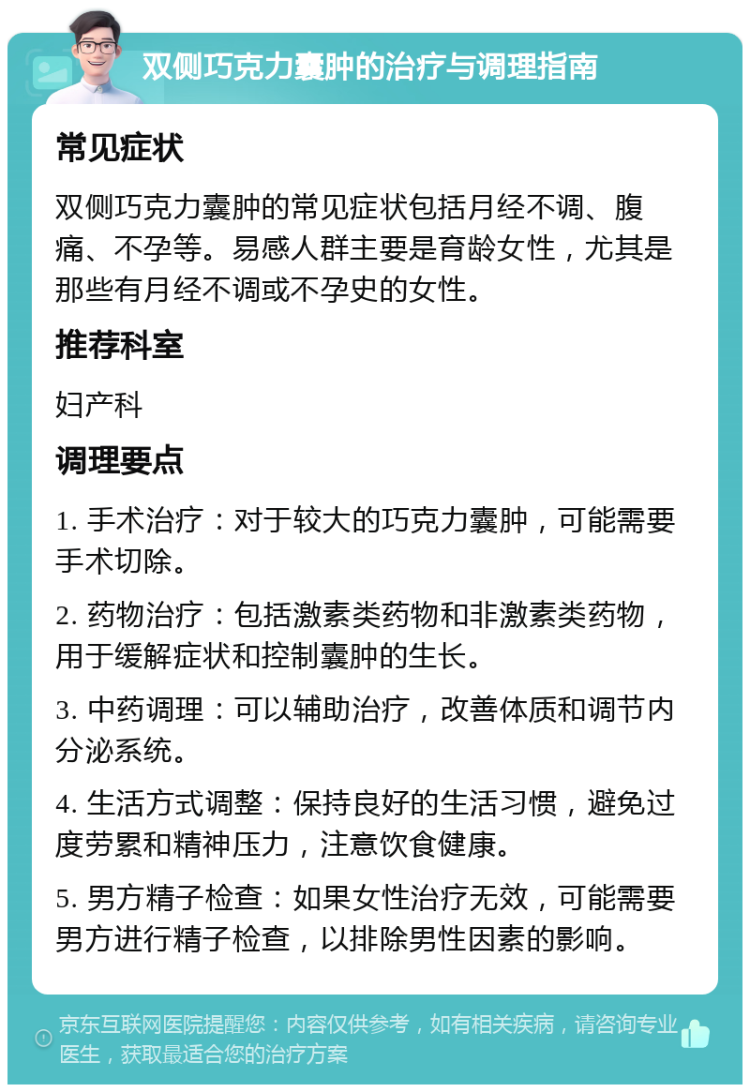 双侧巧克力囊肿的治疗与调理指南 常见症状 双侧巧克力囊肿的常见症状包括月经不调、腹痛、不孕等。易感人群主要是育龄女性，尤其是那些有月经不调或不孕史的女性。 推荐科室 妇产科 调理要点 1. 手术治疗：对于较大的巧克力囊肿，可能需要手术切除。 2. 药物治疗：包括激素类药物和非激素类药物，用于缓解症状和控制囊肿的生长。 3. 中药调理：可以辅助治疗，改善体质和调节内分泌系统。 4. 生活方式调整：保持良好的生活习惯，避免过度劳累和精神压力，注意饮食健康。 5. 男方精子检查：如果女性治疗无效，可能需要男方进行精子检查，以排除男性因素的影响。