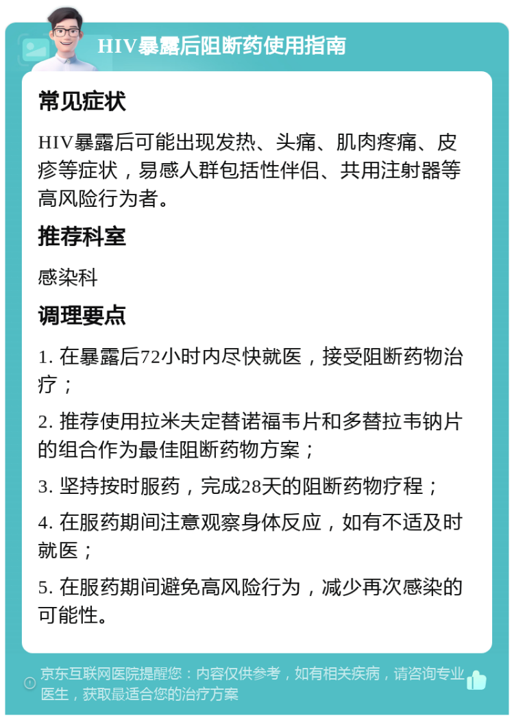 HIV暴露后阻断药使用指南 常见症状 HIV暴露后可能出现发热、头痛、肌肉疼痛、皮疹等症状，易感人群包括性伴侣、共用注射器等高风险行为者。 推荐科室 感染科 调理要点 1. 在暴露后72小时内尽快就医，接受阻断药物治疗； 2. 推荐使用拉米夫定替诺福韦片和多替拉韦钠片的组合作为最佳阻断药物方案； 3. 坚持按时服药，完成28天的阻断药物疗程； 4. 在服药期间注意观察身体反应，如有不适及时就医； 5. 在服药期间避免高风险行为，减少再次感染的可能性。