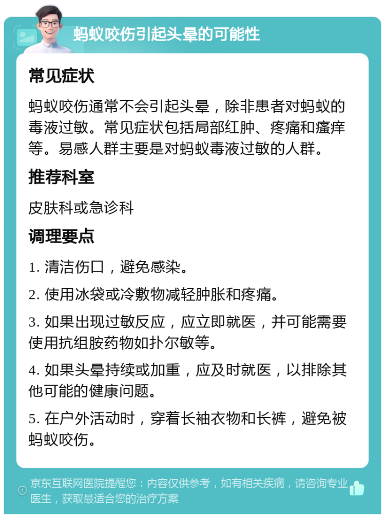 蚂蚁咬伤引起头晕的可能性 常见症状 蚂蚁咬伤通常不会引起头晕，除非患者对蚂蚁的毒液过敏。常见症状包括局部红肿、疼痛和瘙痒等。易感人群主要是对蚂蚁毒液过敏的人群。 推荐科室 皮肤科或急诊科 调理要点 1. 清洁伤口，避免感染。 2. 使用冰袋或冷敷物减轻肿胀和疼痛。 3. 如果出现过敏反应，应立即就医，并可能需要使用抗组胺药物如扑尔敏等。 4. 如果头晕持续或加重，应及时就医，以排除其他可能的健康问题。 5. 在户外活动时，穿着长袖衣物和长裤，避免被蚂蚁咬伤。