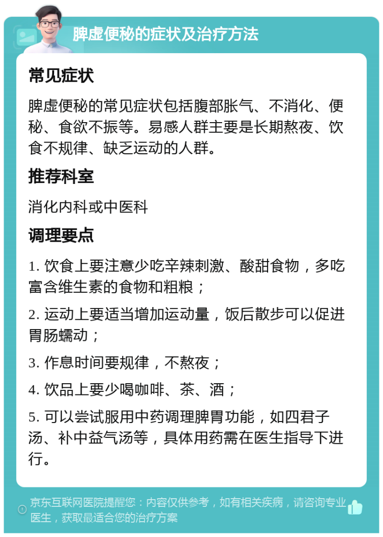 脾虚便秘的症状及治疗方法 常见症状 脾虚便秘的常见症状包括腹部胀气、不消化、便秘、食欲不振等。易感人群主要是长期熬夜、饮食不规律、缺乏运动的人群。 推荐科室 消化内科或中医科 调理要点 1. 饮食上要注意少吃辛辣刺激、酸甜食物，多吃富含维生素的食物和粗粮； 2. 运动上要适当增加运动量，饭后散步可以促进胃肠蠕动； 3. 作息时间要规律，不熬夜； 4. 饮品上要少喝咖啡、茶、酒； 5. 可以尝试服用中药调理脾胃功能，如四君子汤、补中益气汤等，具体用药需在医生指导下进行。