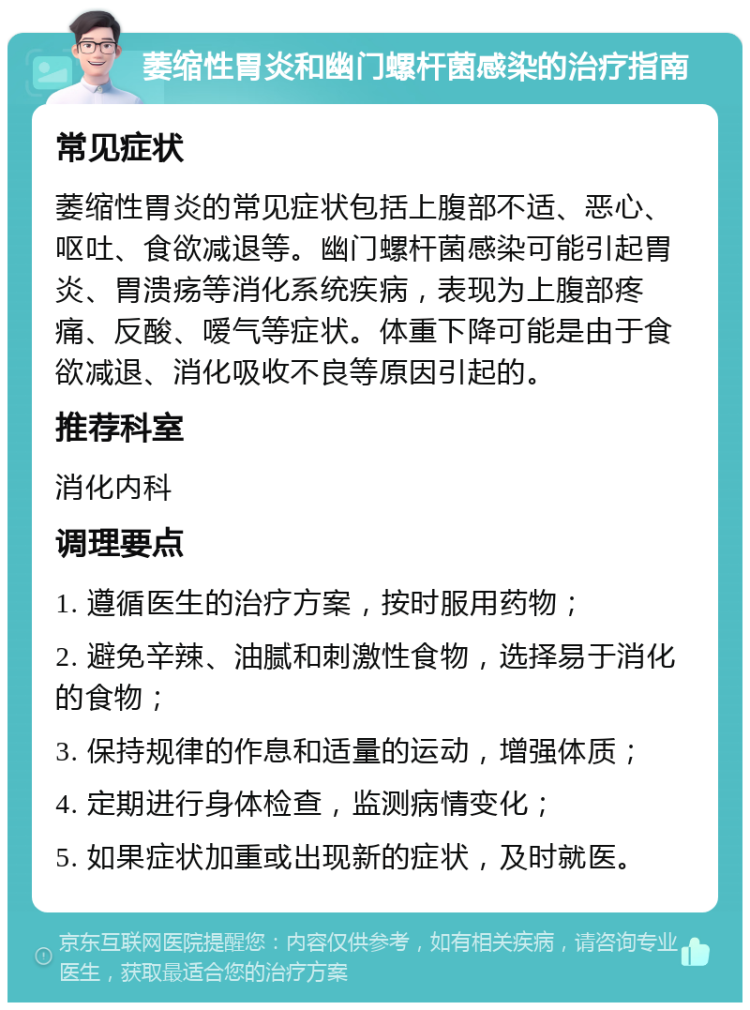 萎缩性胃炎和幽门螺杆菌感染的治疗指南 常见症状 萎缩性胃炎的常见症状包括上腹部不适、恶心、呕吐、食欲减退等。幽门螺杆菌感染可能引起胃炎、胃溃疡等消化系统疾病，表现为上腹部疼痛、反酸、嗳气等症状。体重下降可能是由于食欲减退、消化吸收不良等原因引起的。 推荐科室 消化内科 调理要点 1. 遵循医生的治疗方案，按时服用药物； 2. 避免辛辣、油腻和刺激性食物，选择易于消化的食物； 3. 保持规律的作息和适量的运动，增强体质； 4. 定期进行身体检查，监测病情变化； 5. 如果症状加重或出现新的症状，及时就医。