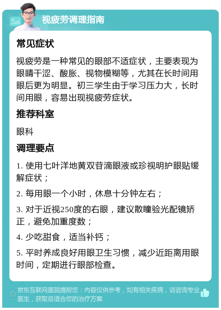 视疲劳调理指南 常见症状 视疲劳是一种常见的眼部不适症状，主要表现为眼睛干涩、酸胀、视物模糊等，尤其在长时间用眼后更为明显。初三学生由于学习压力大，长时间用眼，容易出现视疲劳症状。 推荐科室 眼科 调理要点 1. 使用七叶洋地黄双苷滴眼液或珍视明护眼贴缓解症状； 2. 每用眼一个小时，休息十分钟左右； 3. 对于近视250度的右眼，建议散瞳验光配镜矫正，避免加重度数； 4. 少吃甜食，适当补钙； 5. 平时养成良好用眼卫生习惯，减少近距离用眼时间，定期进行眼部检查。