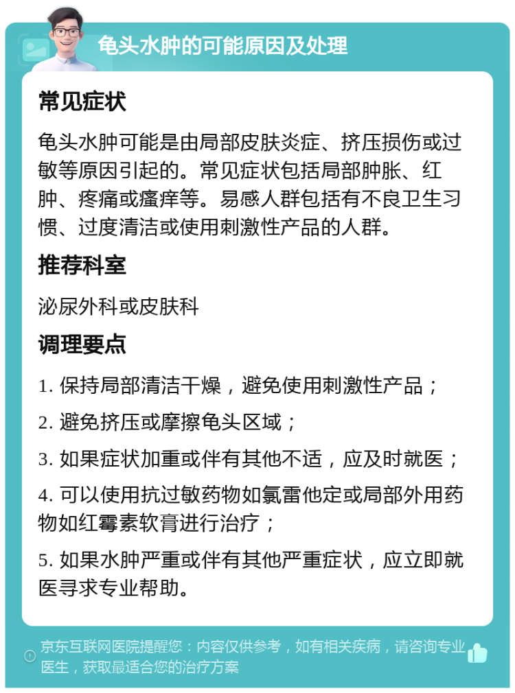 龟头水肿的可能原因及处理 常见症状 龟头水肿可能是由局部皮肤炎症、挤压损伤或过敏等原因引起的。常见症状包括局部肿胀、红肿、疼痛或瘙痒等。易感人群包括有不良卫生习惯、过度清洁或使用刺激性产品的人群。 推荐科室 泌尿外科或皮肤科 调理要点 1. 保持局部清洁干燥，避免使用刺激性产品； 2. 避免挤压或摩擦龟头区域； 3. 如果症状加重或伴有其他不适，应及时就医； 4. 可以使用抗过敏药物如氯雷他定或局部外用药物如红霉素软膏进行治疗； 5. 如果水肿严重或伴有其他严重症状，应立即就医寻求专业帮助。