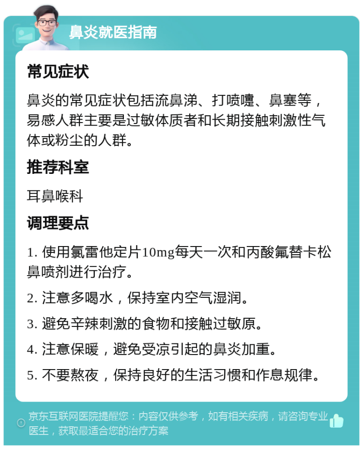 鼻炎就医指南 常见症状 鼻炎的常见症状包括流鼻涕、打喷嚏、鼻塞等，易感人群主要是过敏体质者和长期接触刺激性气体或粉尘的人群。 推荐科室 耳鼻喉科 调理要点 1. 使用氯雷他定片10mg每天一次和丙酸氟替卡松鼻喷剂进行治疗。 2. 注意多喝水，保持室内空气湿润。 3. 避免辛辣刺激的食物和接触过敏原。 4. 注意保暖，避免受凉引起的鼻炎加重。 5. 不要熬夜，保持良好的生活习惯和作息规律。