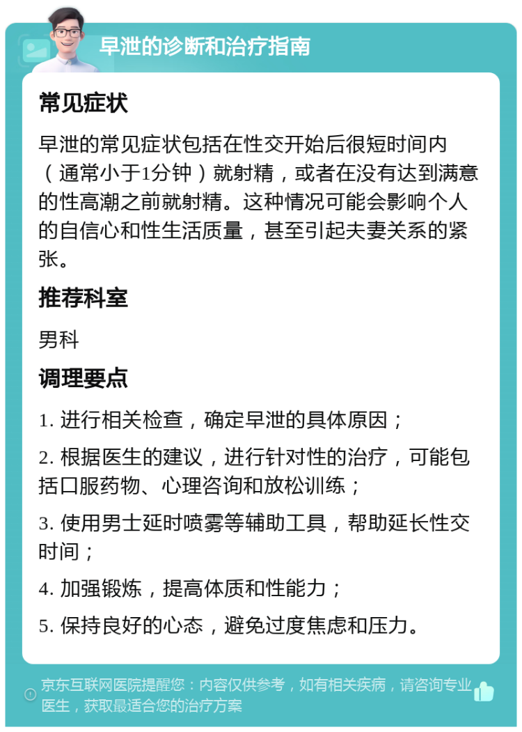 早泄的诊断和治疗指南 常见症状 早泄的常见症状包括在性交开始后很短时间内（通常小于1分钟）就射精，或者在没有达到满意的性高潮之前就射精。这种情况可能会影响个人的自信心和性生活质量，甚至引起夫妻关系的紧张。 推荐科室 男科 调理要点 1. 进行相关检查，确定早泄的具体原因； 2. 根据医生的建议，进行针对性的治疗，可能包括口服药物、心理咨询和放松训练； 3. 使用男士延时喷雾等辅助工具，帮助延长性交时间； 4. 加强锻炼，提高体质和性能力； 5. 保持良好的心态，避免过度焦虑和压力。