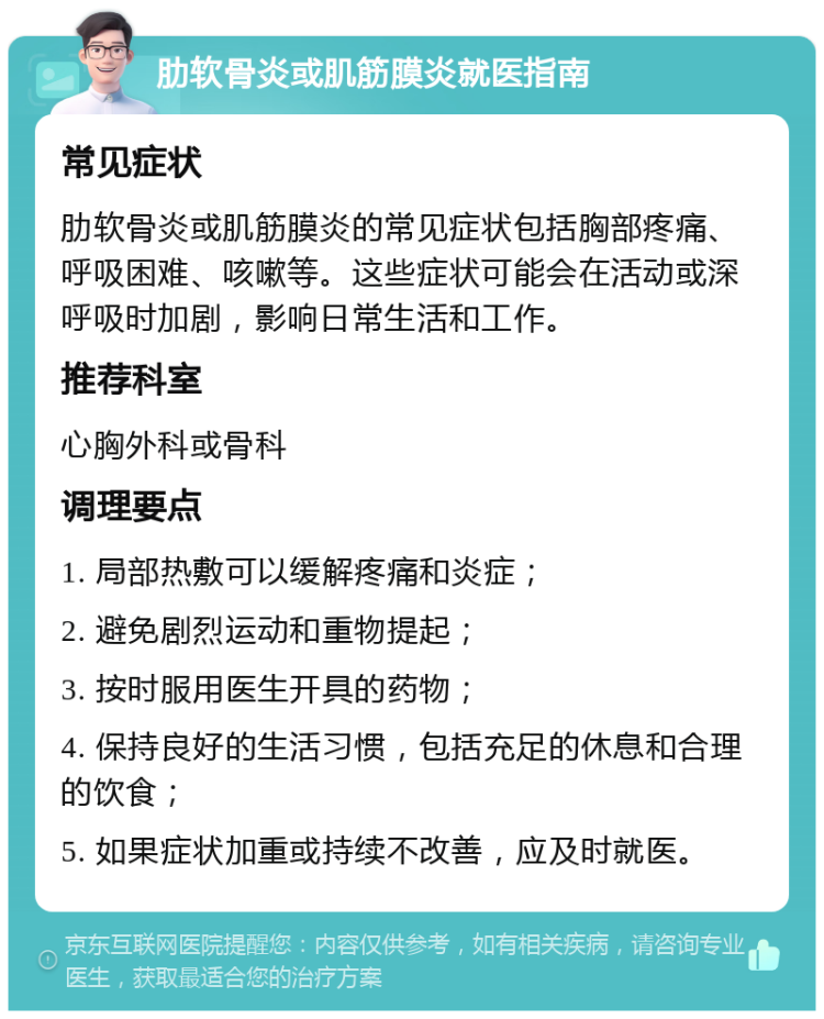 肋软骨炎或肌筋膜炎就医指南 常见症状 肋软骨炎或肌筋膜炎的常见症状包括胸部疼痛、呼吸困难、咳嗽等。这些症状可能会在活动或深呼吸时加剧，影响日常生活和工作。 推荐科室 心胸外科或骨科 调理要点 1. 局部热敷可以缓解疼痛和炎症； 2. 避免剧烈运动和重物提起； 3. 按时服用医生开具的药物； 4. 保持良好的生活习惯，包括充足的休息和合理的饮食； 5. 如果症状加重或持续不改善，应及时就医。