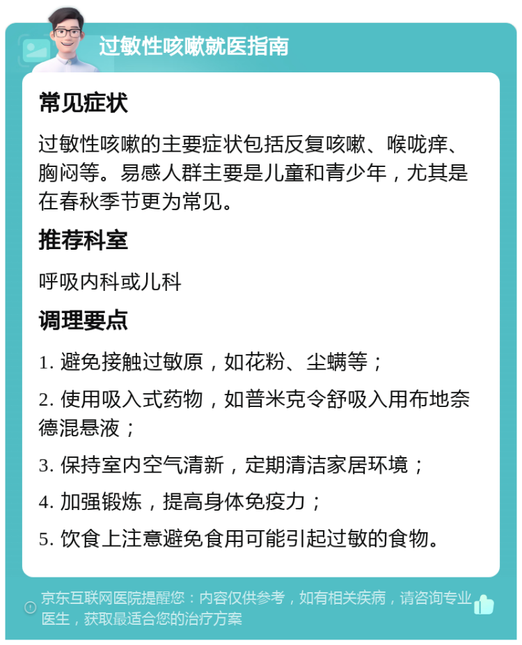 过敏性咳嗽就医指南 常见症状 过敏性咳嗽的主要症状包括反复咳嗽、喉咙痒、胸闷等。易感人群主要是儿童和青少年，尤其是在春秋季节更为常见。 推荐科室 呼吸内科或儿科 调理要点 1. 避免接触过敏原，如花粉、尘螨等； 2. 使用吸入式药物，如普米克令舒吸入用布地奈德混悬液； 3. 保持室内空气清新，定期清洁家居环境； 4. 加强锻炼，提高身体免疫力； 5. 饮食上注意避免食用可能引起过敏的食物。