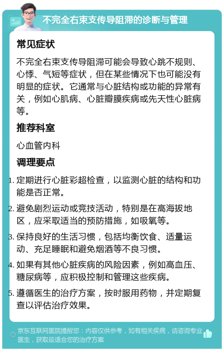 不完全右束支传导阻滞的诊断与管理 常见症状 不完全右束支传导阻滞可能会导致心跳不规则、心悸、气短等症状，但在某些情况下也可能没有明显的症状。它通常与心脏结构或功能的异常有关，例如心肌病、心脏瓣膜疾病或先天性心脏病等。 推荐科室 心血管内科 调理要点 定期进行心脏彩超检查，以监测心脏的结构和功能是否正常。 避免剧烈运动或竞技活动，特别是在高海拔地区，应采取适当的预防措施，如吸氧等。 保持良好的生活习惯，包括均衡饮食、适量运动、充足睡眠和避免烟酒等不良习惯。 如果有其他心脏疾病的风险因素，例如高血压、糖尿病等，应积极控制和管理这些疾病。 遵循医生的治疗方案，按时服用药物，并定期复查以评估治疗效果。