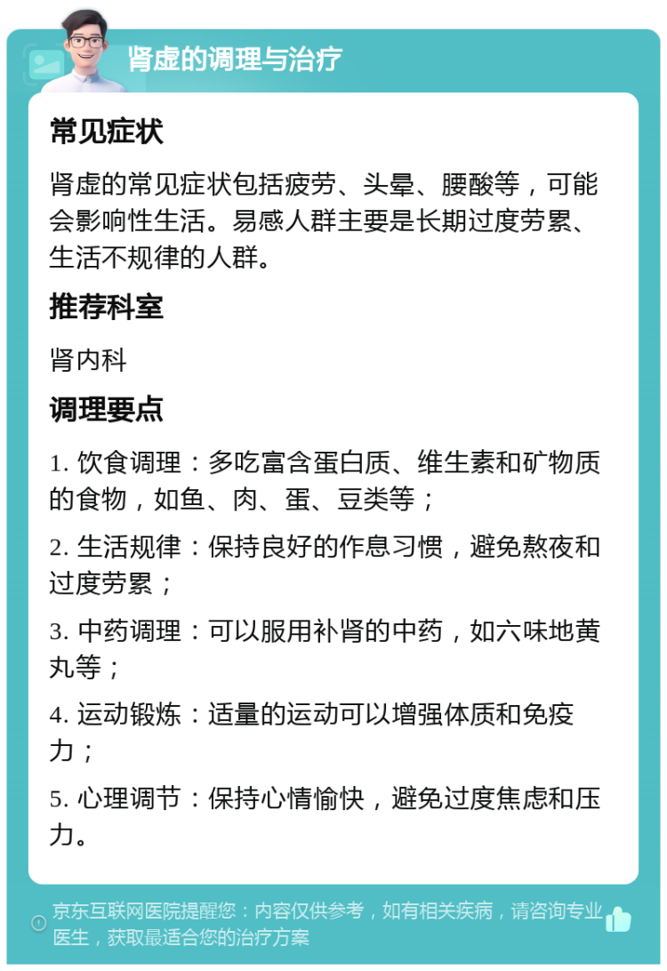 肾虚的调理与治疗 常见症状 肾虚的常见症状包括疲劳、头晕、腰酸等，可能会影响性生活。易感人群主要是长期过度劳累、生活不规律的人群。 推荐科室 肾内科 调理要点 1. 饮食调理：多吃富含蛋白质、维生素和矿物质的食物，如鱼、肉、蛋、豆类等； 2. 生活规律：保持良好的作息习惯，避免熬夜和过度劳累； 3. 中药调理：可以服用补肾的中药，如六味地黄丸等； 4. 运动锻炼：适量的运动可以增强体质和免疫力； 5. 心理调节：保持心情愉快，避免过度焦虑和压力。