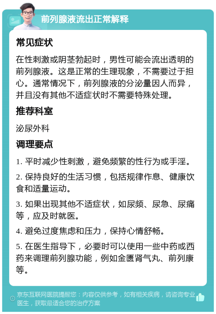 前列腺液流出正常解释 常见症状 在性刺激或阴茎勃起时，男性可能会流出透明的前列腺液。这是正常的生理现象，不需要过于担心。通常情况下，前列腺液的分泌量因人而异，并且没有其他不适症状时不需要特殊处理。 推荐科室 泌尿外科 调理要点 1. 平时减少性刺激，避免频繁的性行为或手淫。 2. 保持良好的生活习惯，包括规律作息、健康饮食和适量运动。 3. 如果出现其他不适症状，如尿频、尿急、尿痛等，应及时就医。 4. 避免过度焦虑和压力，保持心情舒畅。 5. 在医生指导下，必要时可以使用一些中药或西药来调理前列腺功能，例如金匮肾气丸、前列康等。