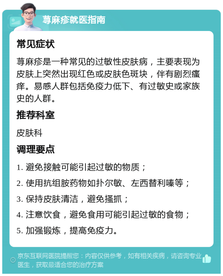 荨麻疹就医指南 常见症状 荨麻疹是一种常见的过敏性皮肤病，主要表现为皮肤上突然出现红色或皮肤色斑块，伴有剧烈瘙痒。易感人群包括免疫力低下、有过敏史或家族史的人群。 推荐科室 皮肤科 调理要点 1. 避免接触可能引起过敏的物质； 2. 使用抗组胺药物如扑尔敏、左西替利嗪等； 3. 保持皮肤清洁，避免搔抓； 4. 注意饮食，避免食用可能引起过敏的食物； 5. 加强锻炼，提高免疫力。