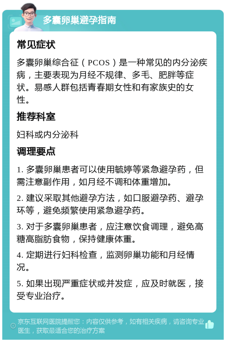 多囊卵巢避孕指南 常见症状 多囊卵巢综合征（PCOS）是一种常见的内分泌疾病，主要表现为月经不规律、多毛、肥胖等症状。易感人群包括青春期女性和有家族史的女性。 推荐科室 妇科或内分泌科 调理要点 1. 多囊卵巢患者可以使用毓婷等紧急避孕药，但需注意副作用，如月经不调和体重增加。 2. 建议采取其他避孕方法，如口服避孕药、避孕环等，避免频繁使用紧急避孕药。 3. 对于多囊卵巢患者，应注意饮食调理，避免高糖高脂肪食物，保持健康体重。 4. 定期进行妇科检查，监测卵巢功能和月经情况。 5. 如果出现严重症状或并发症，应及时就医，接受专业治疗。