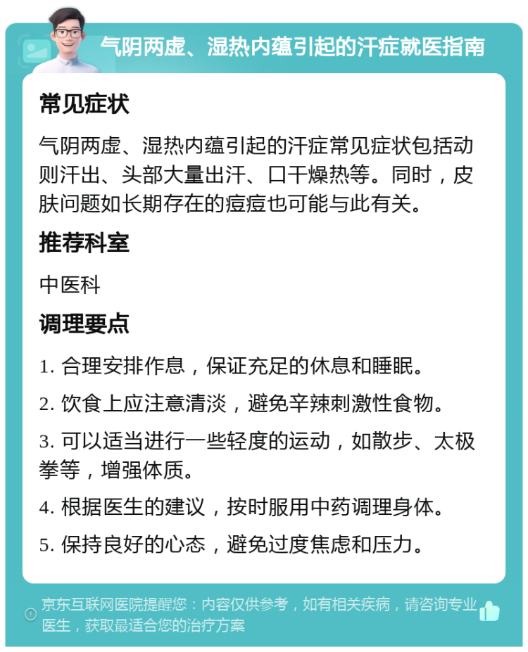 气阴两虚、湿热内蕴引起的汗症就医指南 常见症状 气阴两虚、湿热内蕴引起的汗症常见症状包括动则汗出、头部大量出汗、口干燥热等。同时，皮肤问题如长期存在的痘痘也可能与此有关。 推荐科室 中医科 调理要点 1. 合理安排作息，保证充足的休息和睡眠。 2. 饮食上应注意清淡，避免辛辣刺激性食物。 3. 可以适当进行一些轻度的运动，如散步、太极拳等，增强体质。 4. 根据医生的建议，按时服用中药调理身体。 5. 保持良好的心态，避免过度焦虑和压力。